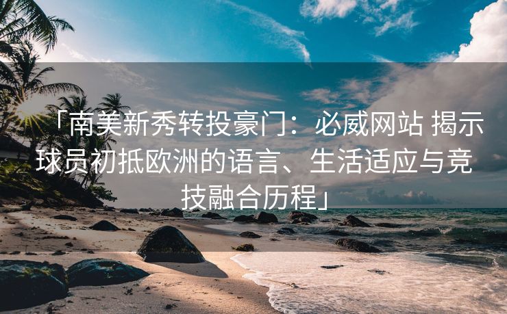 「南美新秀转投豪门：必威网站 揭示球员初抵欧洲的语言、生活适应与竞技融合历程」