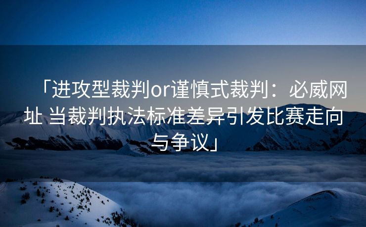 「进攻型裁判or谨慎式裁判：必威网址 当裁判执法标准差异引发比赛走向与争议」