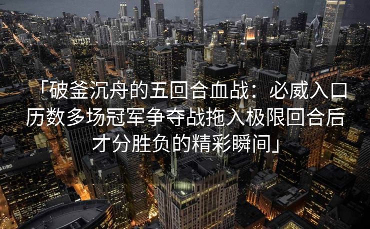 「破釜沉舟的五回合血战：必威入口 历数多场冠军争夺战拖入极限回合后才分胜负的精彩瞬间」