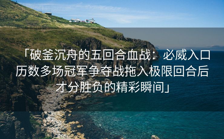 「破釜沉舟的五回合血战：必威入口 历数多场冠军争夺战拖入极限回合后才分胜负的精彩瞬间」