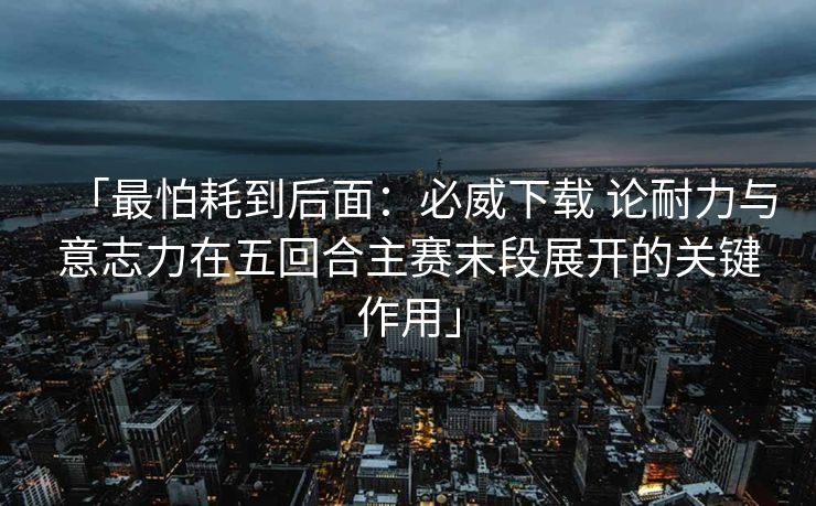 「最怕耗到后面：必威下载 论耐力与意志力在五回合主赛末段展开的关键作用」