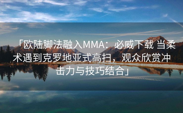 「欧陆脚法融入MMA：必威下载 当柔术遇到克罗地亚式高扫，观众欣赏冲击力与技巧结合」