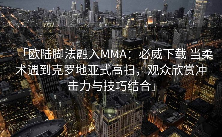 「欧陆脚法融入MMA：必威下载 当柔术遇到克罗地亚式高扫，观众欣赏冲击力与技巧结合」