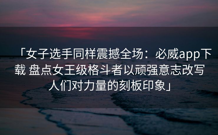 「女子选手同样震撼全场：必威app下载 盘点女王级格斗者以顽强意志改写人们对力量的刻板印象」