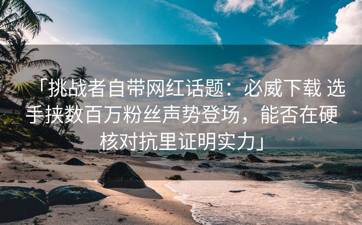 「挑战者自带网红话题：必威下载 选手挟数百万粉丝声势登场，能否在硬核对抗里证明实力」