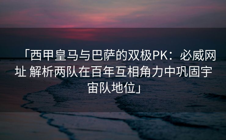 「西甲皇马与巴萨的双极PK：必威网址 解析两队在百年互相角力中巩固宇宙队地位」