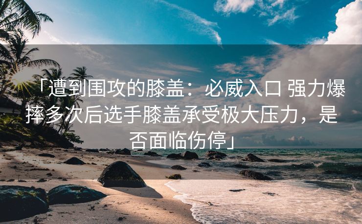 「遭到围攻的膝盖：必威入口 强力爆摔多次后选手膝盖承受极大压力，是否面临伤停」