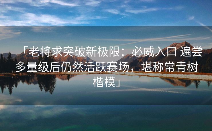 「老将求突破新极限：必威入口 遍尝多量级后仍然活跃赛场，堪称常青树楷模」