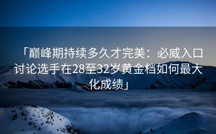 「巅峰期持续多久才完美：必威入口 讨论选手在28至32岁黄金档如何最大化成绩」