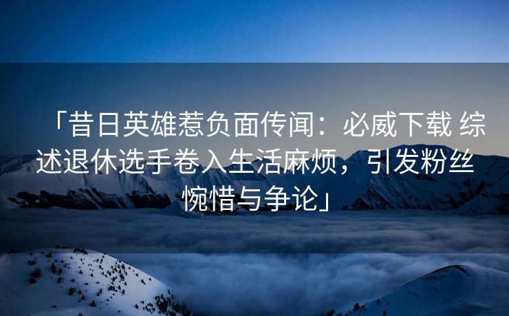 「昔日英雄惹负面传闻：必威下载 综述退休选手卷入生活麻烦，引发粉丝惋惜与争论」