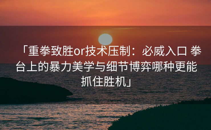 「重拳致胜or技术压制：必威入口 拳台上的暴力美学与细节博弈哪种更能抓住胜机」