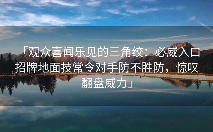 「观众喜闻乐见的三角绞：必威入口 招牌地面技常令对手防不胜防，惊叹翻盘威力」